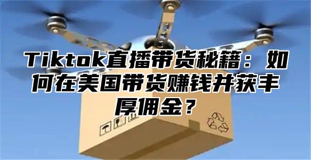 Tiktok直播带货秘籍：如何在美国带货赚钱并获丰厚佣金？