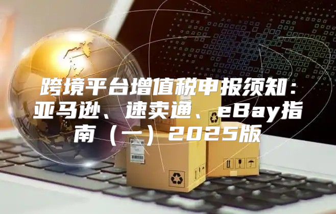 跨境平台增值税申报须知：亚马逊、速卖通、eBay指南一2025版