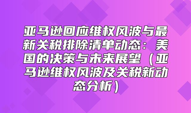 亚马逊回应维权风波与最新关税排除清单动态：美国的决策与未来展望亚马逊维权风波及关税新动态分析