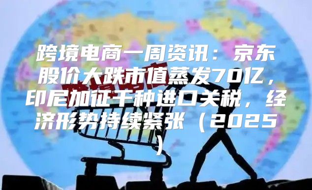 跨境电商一周资讯：京东股价大跌市值蒸发70亿，印尼加征千种进口关税，经济形势持续紧张2025