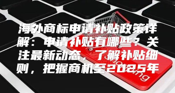 海外商标申请补贴政策详解：申请补贴有哪些？关注最新动态，了解补贴细则，把握商机至2025年