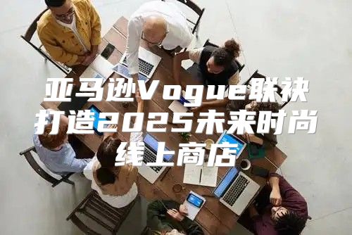 亚马逊Vogue联袂打造2025未来时尚线上商店