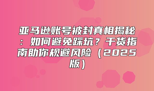 亚马逊账号被封真相揭秘：如何避免踩坑？干货指南助你规避风险2025版