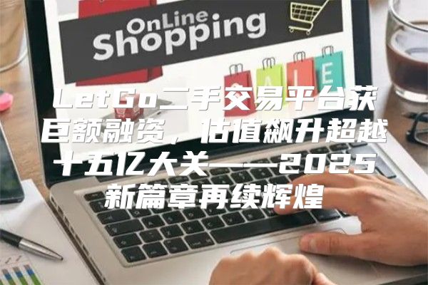 LetGo二手交易平台获巨额融资，估值飙升超越十五亿大关——2025新篇章再续辉煌