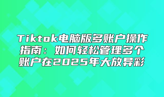 Tiktok电脑版多账户操作指南：如何轻松管理多个账户在2025年大放异彩