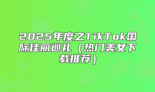 2025年度之TikTok国际佳丽巡礼热门美女下载推荐