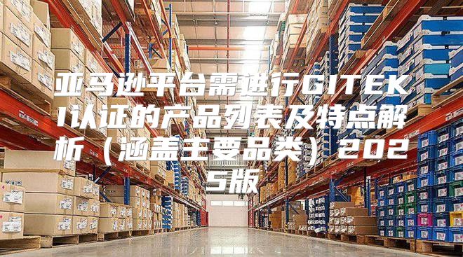 亚马逊平台需进行GITEKI认证的产品列表及特点解析涵盖主要品类2025版