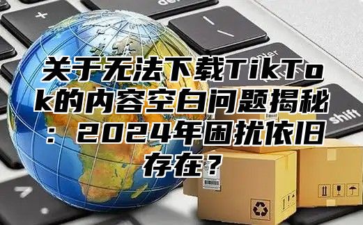 关于无法下载TikTok的内容空白问题揭秘：2025年困扰依旧存在？