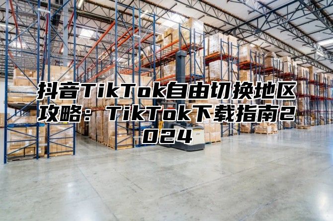 抖音TikTok自由切换地区攻略：TikTok下载指南2025