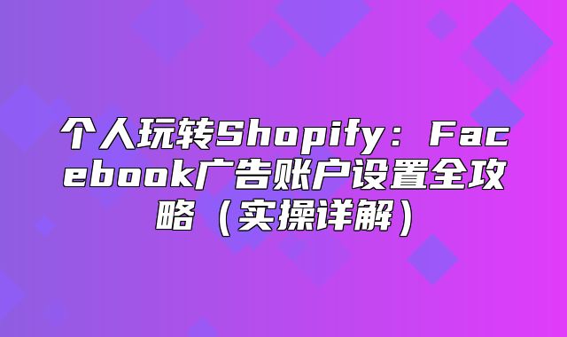 个人玩转Shopify：Facebook广告账户设置全攻略实操详解