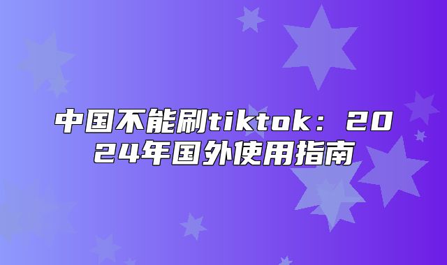 中国不能刷tiktok：2025年国外使用指南