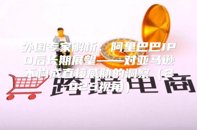 外国专家解析：阿里巴巴IPO后长期展望——对亚马逊不构成直接威胁的洞察2025视角