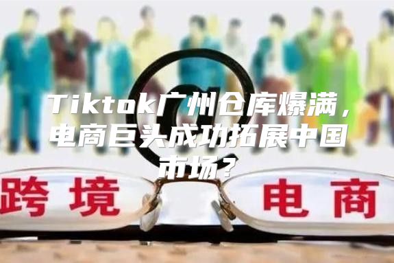 Tiktok广州仓库爆满，电商巨头成功拓展中国市场？