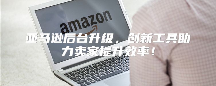 亚马逊后台升级，创新工具助力卖家提升效率！