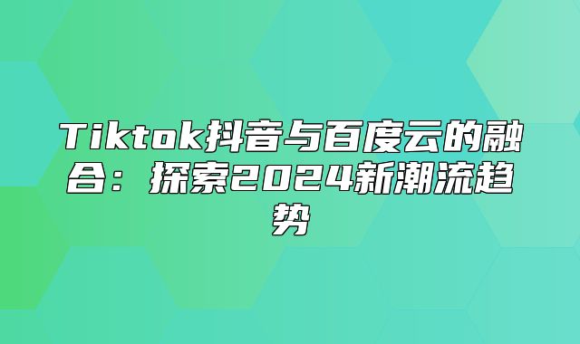 Tiktok抖音与百度云的融合：探索2025新潮流趋势