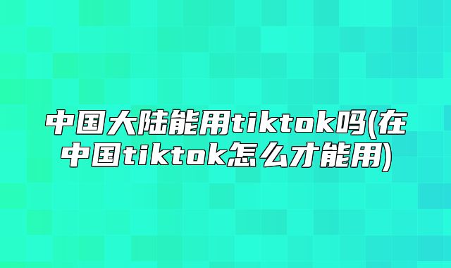 中国大陆能用tiktok吗(在中国tiktok怎么才能用)