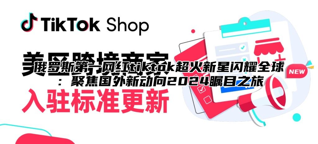 俄罗斯第一网红tiktok超火新星闪耀全球：聚焦国外新动向2025瞩目之旅