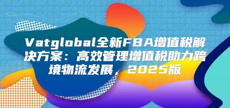 Vatglobal全新FBA增值税解决方案：高效管理增值税助力跨境物流发展，2025版