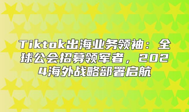 Tiktok出海业务领袖：全球公会招募领军者，2025海外战略部署启航