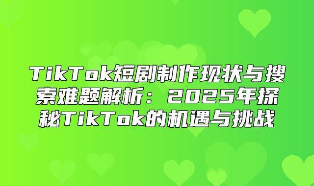 TikTok短剧制作现状与搜索难题解析：2025年探秘TikTok的机遇与挑战