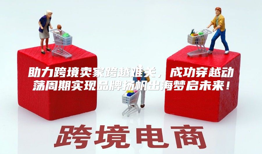 助力跨境卖家跨越难关，成功穿越动荡周期实现品牌扬帆出海梦启未来！