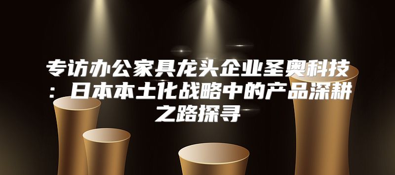 专访办公家具龙头企业圣奥科技：日本本土化战略中的产品深耕之路探寻