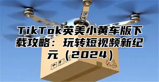 TikTok英美小黄车版下载攻略：玩转短视频新纪元2025