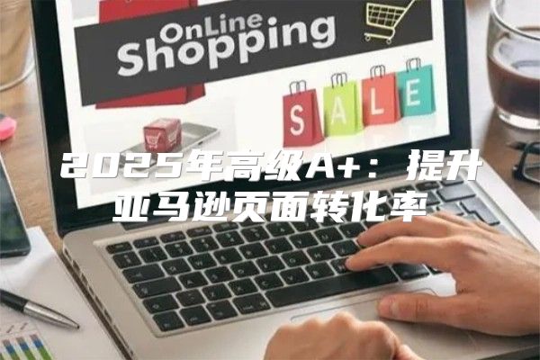 2025年高级A+：提升亚马逊页面转化率