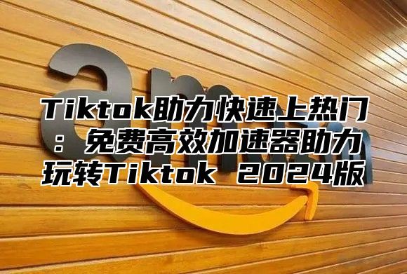 Tiktok助力快速上热门：免费高效加速器助力玩转Tiktok 2025版