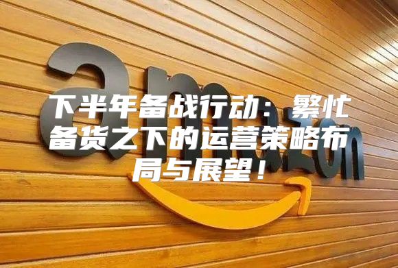 下半年备战行动：繁忙备货之下的运营策略布局与展望！