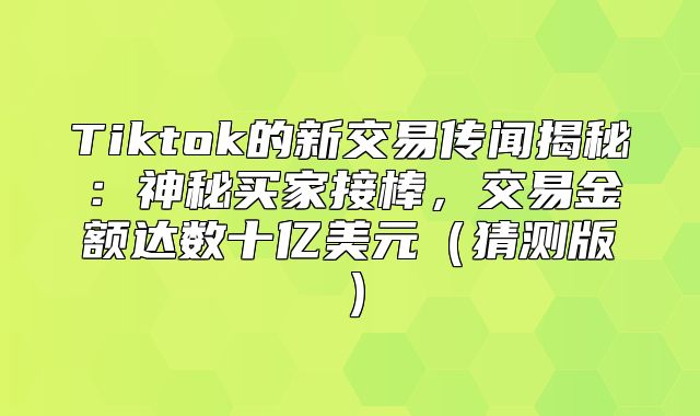 Tiktok的新交易传闻揭秘：神秘买家接棒，交易金额达数十亿美元猜测版