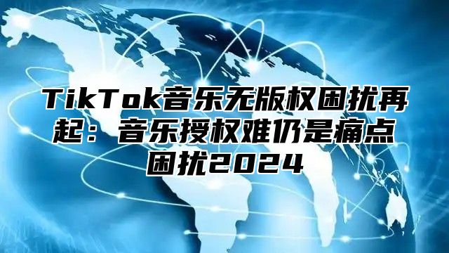 TikTok音乐无版权困扰再起：音乐授权难仍是痛点困扰2025
