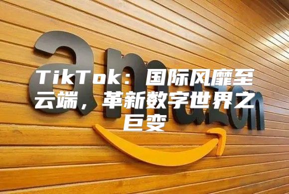 TikTok：国际风靡至云端，革新数字世界之巨变