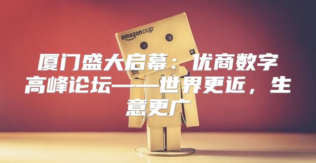 厦门盛大启幕：优商数字高峰论坛——世界更近，生意更广