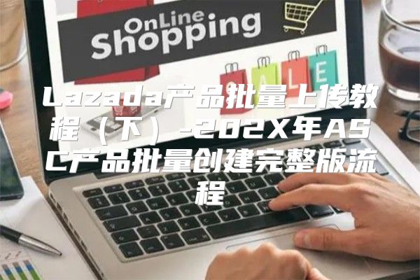 Lazada产品批量上传教程下-202X年ASC产品批量创建完整版流程
