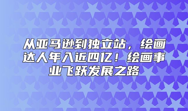 从亚马逊到独立站，绘画达人年入近四亿！绘画事业飞跃发展之路