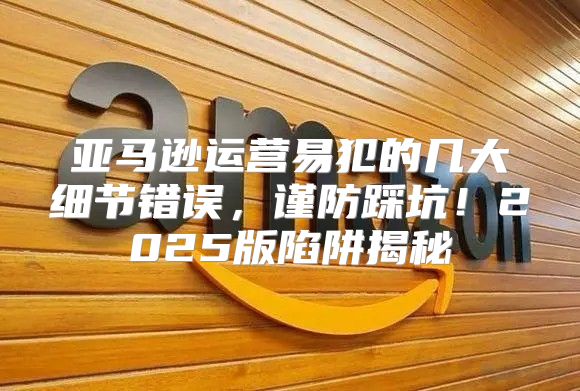 亚马逊运营易犯的几大细节错误，谨防踩坑！2025版陷阱揭秘