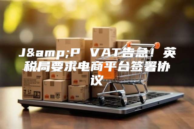 J&amp;P VAT告急！英税局要求电商平台签署协议