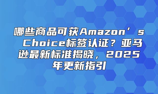 哪些商品可获Amazon’s Choice标签认证？亚马逊最新标准揭晓，2025年更新指引