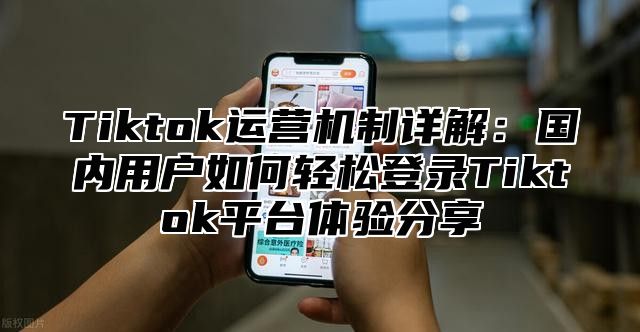 Tiktok运营机制详解：国内用户如何轻松登录Tiktok平台体验分享