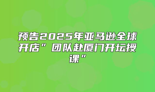预告2025年亚马逊全球开店”团队赴厦门开坛授课”