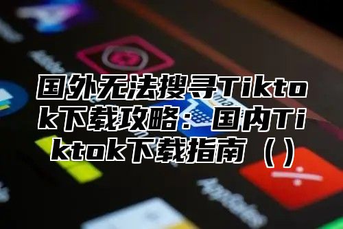 国外无法搜寻Tiktok下载攻略：国内Tiktok下载指南