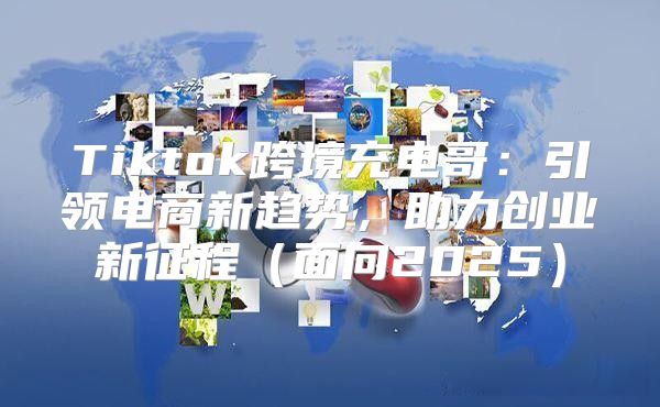 Tiktok跨境充电哥：引领电商新趋势，助力创业新征程面向2025