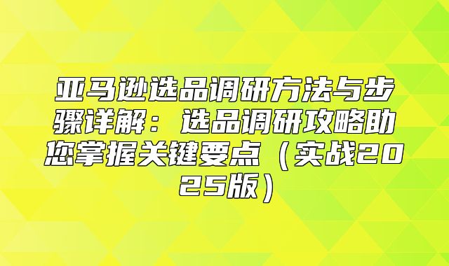 亚马逊选品调研方法与步骤详解：选品调研攻略助您掌握关键要点实战2025版