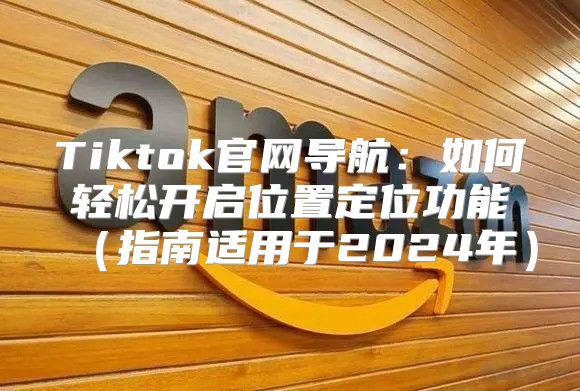 Tiktok官网导航：如何轻松开启位置定位功能指南适用于2025年