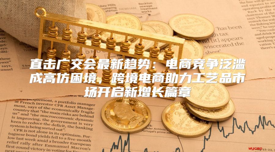 直击广交会最新趋势：电商竞争泛滥成高仿困境，跨境电商助力工艺品市场开启新增长篇章
