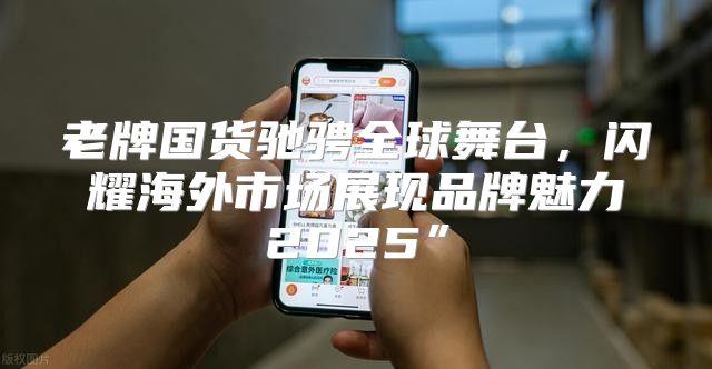 老牌国货驰骋全球舞台，闪耀海外市场展现品牌魅力2025”