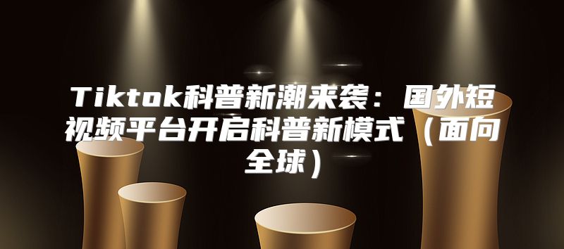 Tiktok科普新潮来袭：国外短视频平台开启科普新模式面向全球