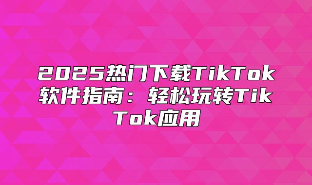 2025热门下载TikTok软件指南：轻松玩转TikTok应用