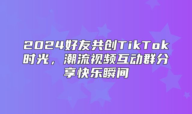2025好友共创TikTok时光，潮流视频互动群分享快乐瞬间